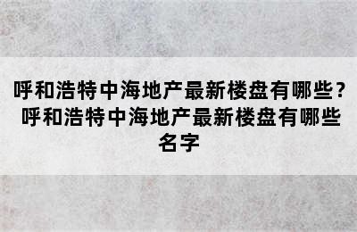 呼和浩特中海地产最新楼盘有哪些？ 呼和浩特中海地产最新楼盘有哪些名字